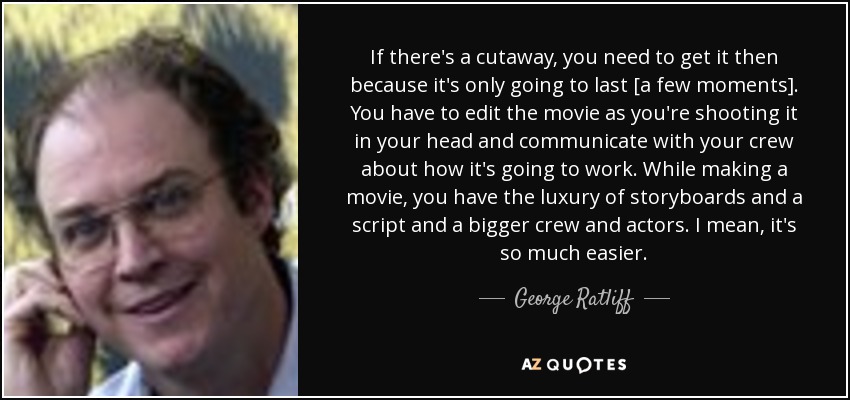 If there's a cutaway, you need to get it then because it's only going to last [a few moments]. You have to edit the movie as you're shooting it in your head and communicate with your crew about how it's going to work. While making a movie, you have the luxury of storyboards and a script and a bigger crew and actors. I mean, it's so much easier. - George Ratliff