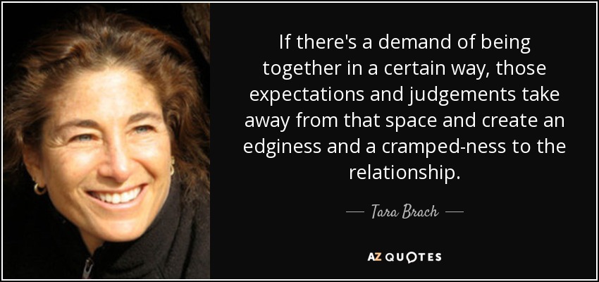 If there's a demand of being together in a certain way, those expectations and judgements take away from that space and create an edginess and a cramped-ness to the relationship. - Tara Brach