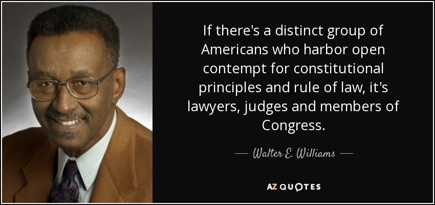 If there's a distinct group of Americans who harbor open contempt for constitutional principles and rule of law, it's lawyers, judges and members of Congress. - Walter E. Williams