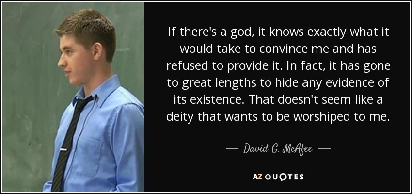 If there's a god, it knows exactly what it would take to convince me and has refused to provide it. In fact, it has gone to great lengths to hide any evidence of its existence. That doesn't seem like a deity that wants to be worshiped to me. - David G. McAfee