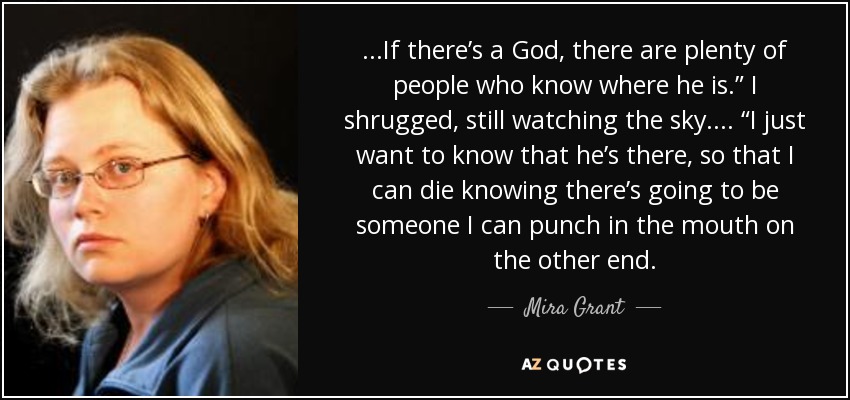 ...If there’s a God, there are plenty of people who know where he is.” I shrugged, still watching the sky. ... “I just want to know that he’s there, so that I can die knowing there’s going to be someone I can punch in the mouth on the other end. - Mira Grant