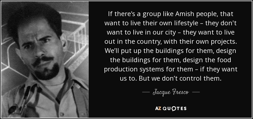 If there's a group like Amish people, that want to live their own lifestyle – they don't want to live in our city – they want to live out in the country, with their own projects. We’ll put up the buildings for them, design the buildings for them, design the food production systems for them – if they want us to. But we don’t control them. - Jacque Fresco