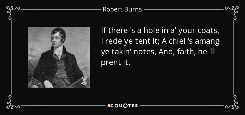 If there 's a hole in a' your coats, I rede ye tent it; A chiel 's amang ye takin' notes, And, faith, he 'll prent it. - Robert Burns