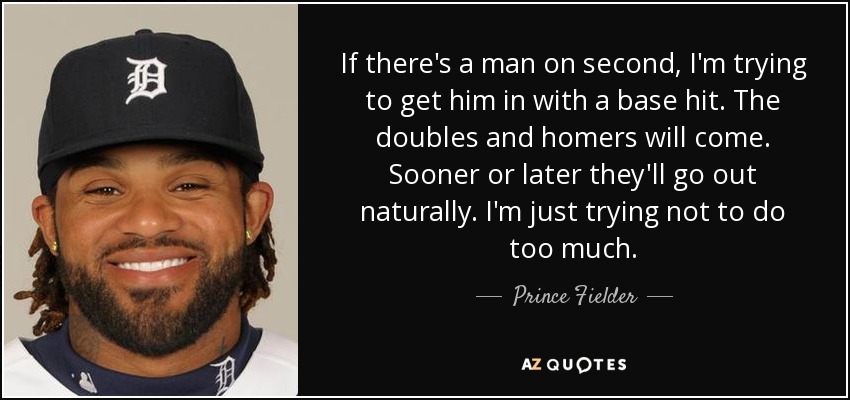 If there's a man on second, I'm trying to get him in with a base hit. The doubles and homers will come. Sooner or later they'll go out naturally. I'm just trying not to do too much. - Prince Fielder