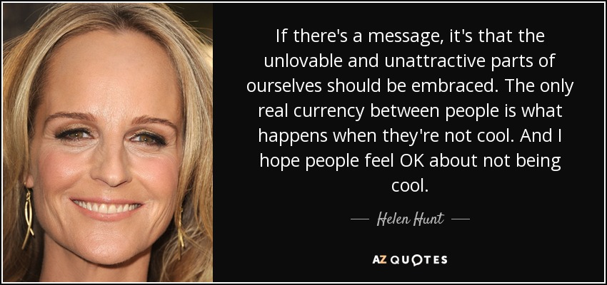 If there's a message, it's that the unlovable and unattractive parts of ourselves should be embraced. The only real currency between people is what happens when they're not cool. And I hope people feel OK about not being cool. - Helen Hunt