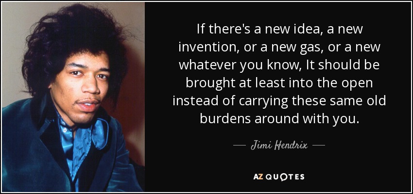 If there's a new idea, a new invention, or a new gas, or a new whatever you know, It should be brought at least into the open instead of carrying these same old burdens around with you. - Jimi Hendrix