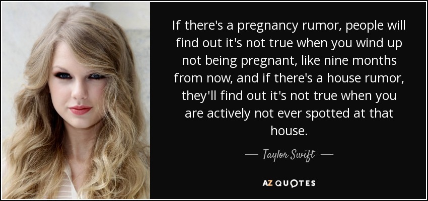If there's a pregnancy rumor, people will find out it's not true when you wind up not being pregnant, like nine months from now, and if there's a house rumor, they'll find out it's not true when you are actively not ever spotted at that house. - Taylor Swift