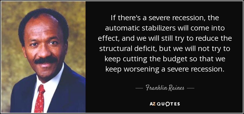 If there's a severe recession, the automatic stabilizers will come into effect, and we will still try to reduce the structural deficit, but we will not try to keep cutting the budget so that we keep worsening a severe recession. - Franklin Raines