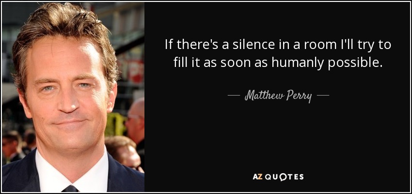 If there's a silence in a room I'll try to fill it as soon as humanly possible. - Matthew Perry