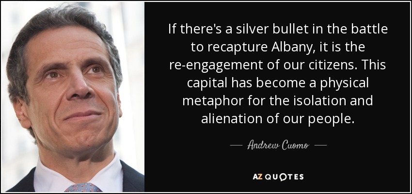 If there's a silver bullet in the battle to recapture Albany, it is the re-engagement of our citizens. This capital has become a physical metaphor for the isolation and alienation of our people. - Andrew Cuomo