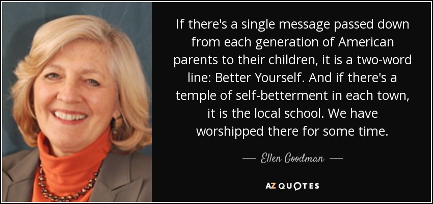 If there's a single message passed down from each generation of American parents to their children, it is a two-word line: Better Yourself. And if there's a temple of self-betterment in each town, it is the local school. We have worshipped there for some time. - Ellen Goodman