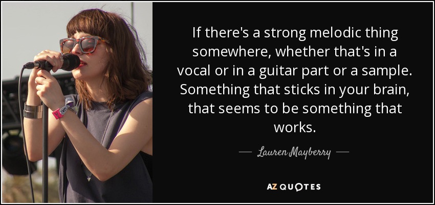 If there's a strong melodic thing somewhere, whether that's in a vocal or in a guitar part or a sample. Something that sticks in your brain, that seems to be something that works. - Lauren Mayberry