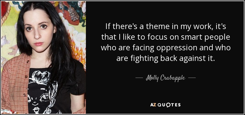 If there's a theme in my work, it's that I like to focus on smart people who are facing oppression and who are fighting back against it. - Molly Crabapple