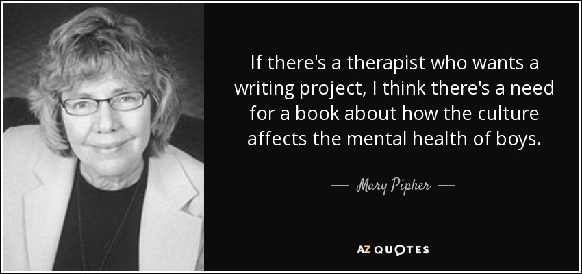 If there's a therapist who wants a writing project, I think there's a need for a book about how the culture affects the mental health of boys. - Mary Pipher