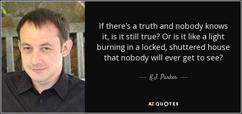 If there's a truth and nobody knows it, is it still true? Or is it like a light burning in a locked, shuttered house that nobody will ever get to see? - K.J. Parker