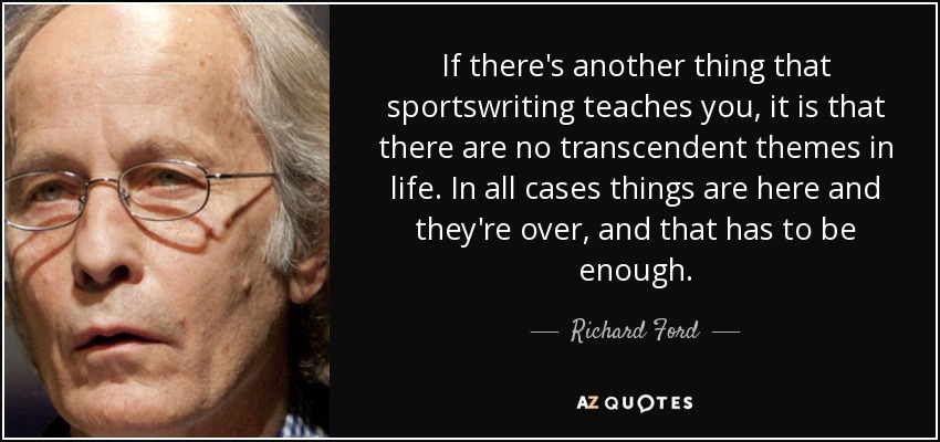 If there's another thing that sportswriting teaches you, it is that there are no transcendent themes in life. In all cases things are here and they're over, and that has to be enough. - Richard Ford