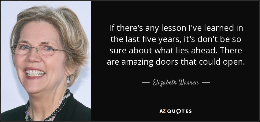 If there's any lesson I've learned in the last five years, it's don't be so sure about what lies ahead. There are amazing doors that could open. - Elizabeth Warren