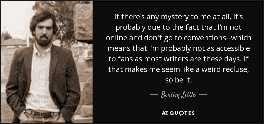 If there's any mystery to me at all, it's probably due to the fact that I'm not online and don't go to conventions--which means that I'm probably not as accessible to fans as most writers are these days. If that makes me seem like a weird recluse, so be it. - Bentley Little