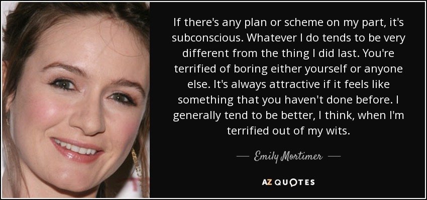 If there's any plan or scheme on my part, it's subconscious. Whatever I do tends to be very different from the thing I did last. You're terrified of boring either yourself or anyone else. It's always attractive if it feels like something that you haven't done before. I generally tend to be better, I think, when I'm terrified out of my wits. - Emily Mortimer