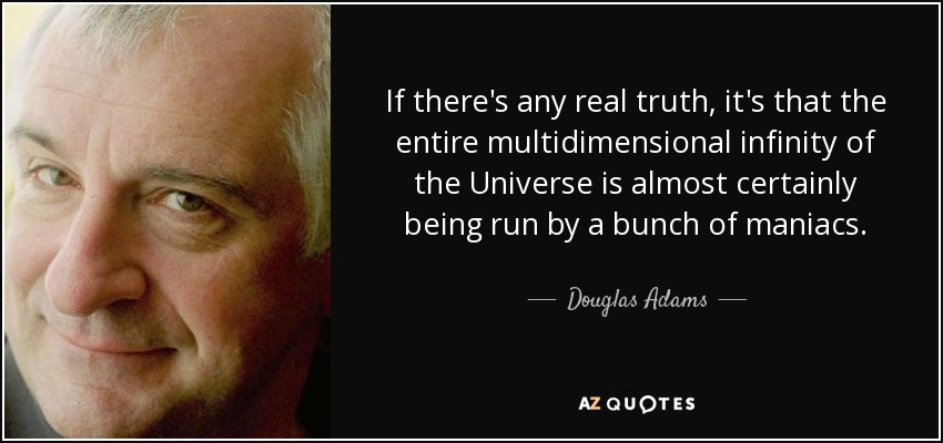 If there's any real truth, it's that the entire multidimensional infinity of the Universe is almost certainly being run by a bunch of maniacs. - Douglas Adams