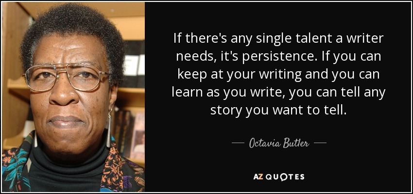 If there's any single talent a writer needs, it's persistence. If you can keep at your writing and you can learn as you write, you can tell any story you want to tell. - Octavia Butler