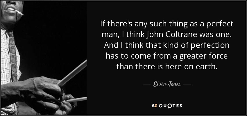 If there's any such thing as a perfect man, I think John Coltrane was one. And I think that kind of perfection has to come from a greater force than there is here on earth. - Elvin Jones