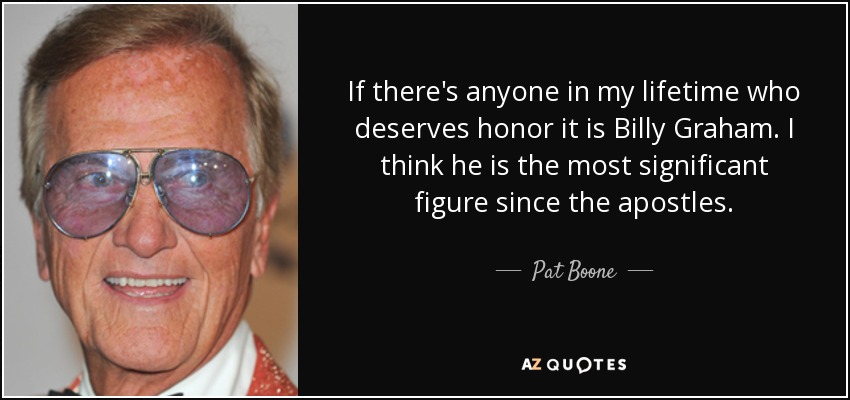 If there's anyone in my lifetime who deserves honor it is Billy Graham. I think he is the most significant figure since the apostles. - Pat Boone