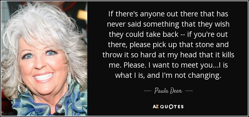 If there's anyone out there that has never said something that they wish they could take back -- if you're out there, please pick up that stone and throw it so hard at my head that it kills me. Please. I want to meet you...I is what I is, and I'm not changing. - Paula Deen