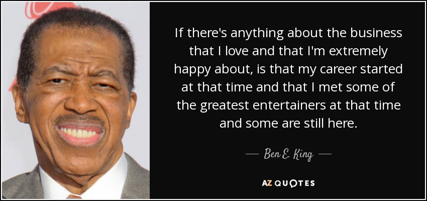If there's anything about the business that I love and that I'm extremely happy about, is that my career started at that time and that I met some of the greatest entertainers at that time and some are still here. - Ben E. King