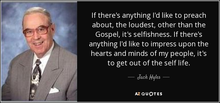 If there's anything I'd like to preach about, the loudest, other than the Gospel, it's selfishness. If there's anything I'd like to impress upon the hearts and minds of my people, it's to get out of the self life. - Jack Hyles