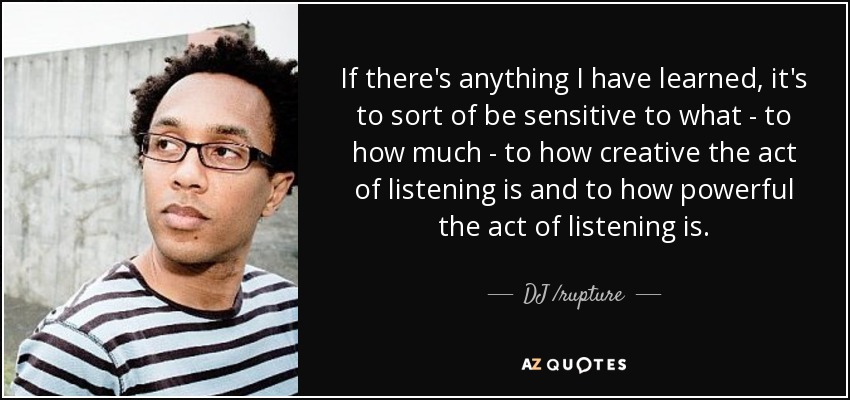 If there's anything I have learned, it's to sort of be sensitive to what - to how much - to how creative the act of listening is and to how powerful the act of listening is. - DJ /rupture