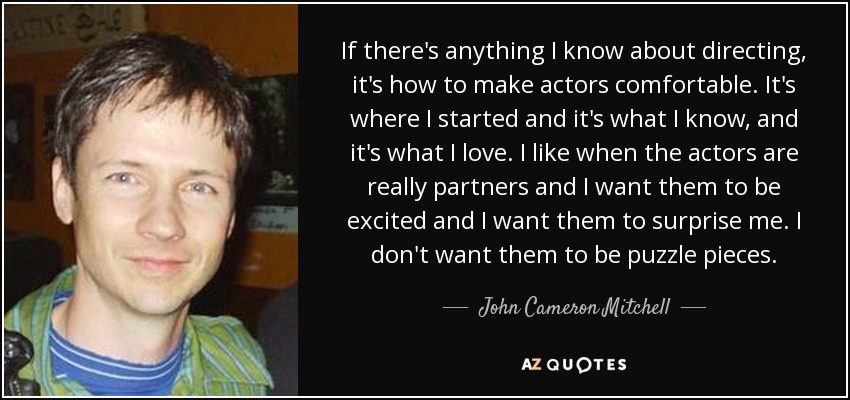 If there's anything I know about directing, it's how to make actors comfortable. It's where I started and it's what I know, and it's what I love. I like when the actors are really partners and I want them to be excited and I want them to surprise me. I don't want them to be puzzle pieces. - John Cameron Mitchell