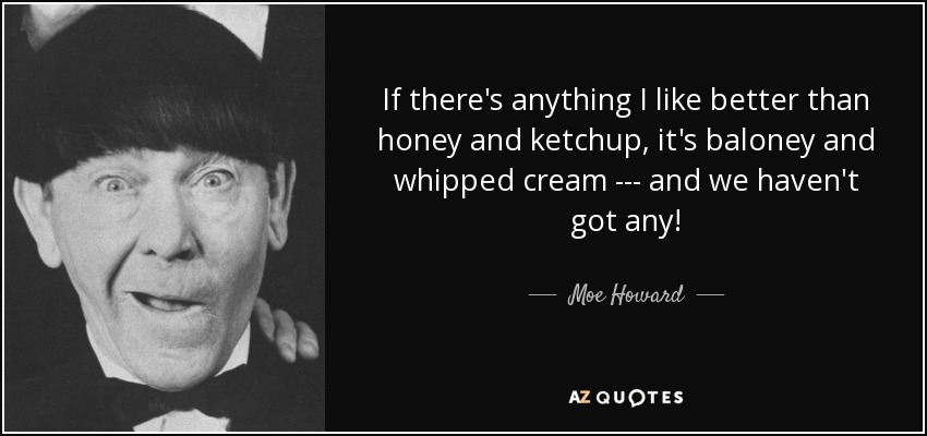 If there's anything I like better than honey and ketchup, it's baloney and whipped cream --- and we haven't got any! - Moe Howard