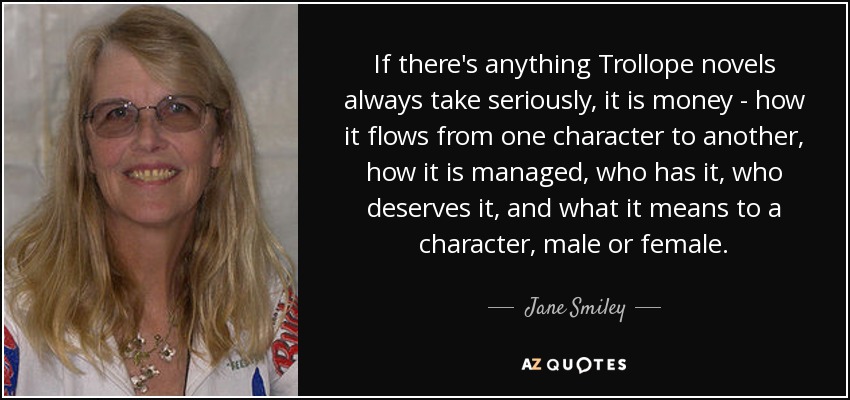 If there's anything Trollope novels always take seriously, it is money - how it flows from one character to another, how it is managed, who has it, who deserves it, and what it means to a character, male or female. - Jane Smiley