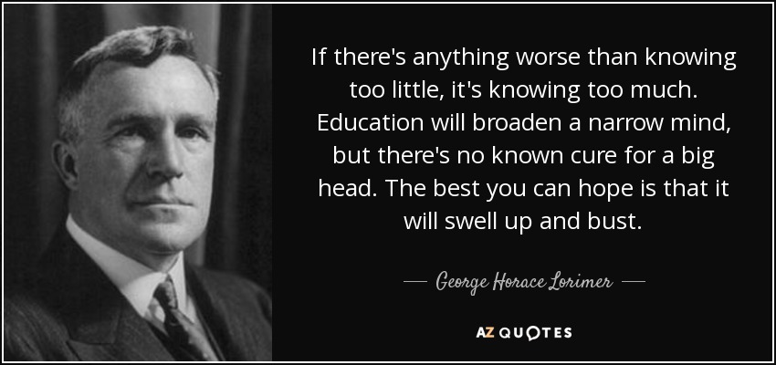 If there's anything worse than knowing too little, it's knowing too much. Education will broaden a narrow mind, but there's no known cure for a big head. The best you can hope is that it will swell up and bust. - George Horace Lorimer