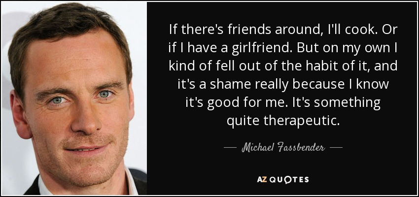 If there's friends around, I'll cook. Or if I have a girlfriend. But on my own I kind of fell out of the habit of it, and it's a shame really because I know it's good for me. It's something quite therapeutic. - Michael Fassbender