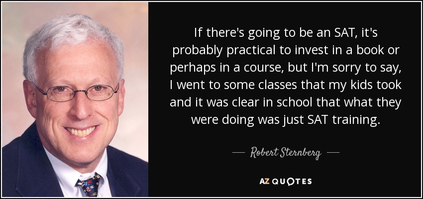 If there's going to be an SAT, it's probably practical to invest in a book or perhaps in a course, but I'm sorry to say, I went to some classes that my kids took and it was clear in school that what they were doing was just SAT training. - Robert Sternberg
