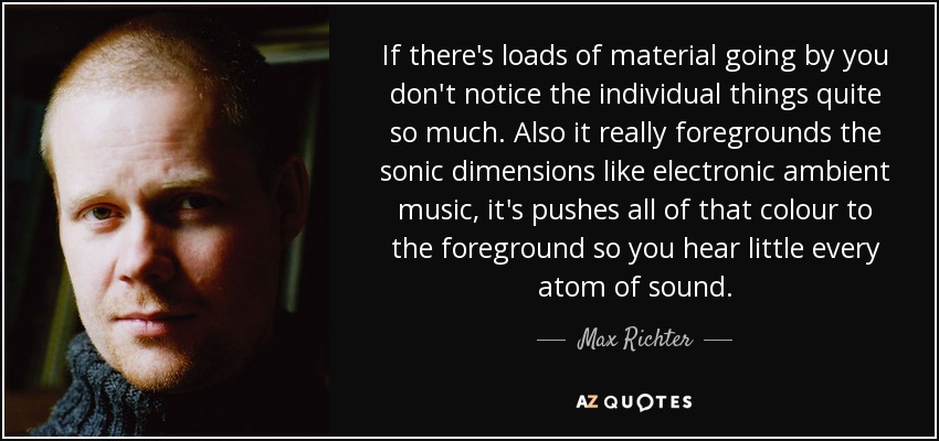 If there's loads of material going by you don't notice the individual things quite so much. Also it really foregrounds the sonic dimensions like electronic ambient music, it's pushes all of that colour to the foreground so you hear little every atom of sound. - Max Richter