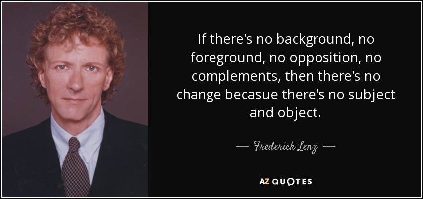 If there's no background, no foreground, no opposition, no complements, then there's no change becasue there's no subject and object. - Frederick Lenz