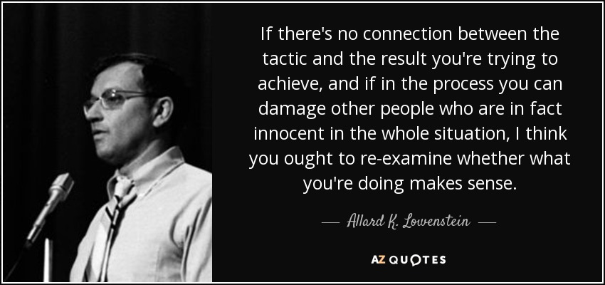 If there's no connection between the tactic and the result you're trying to achieve, and if in the process you can damage other people who are in fact innocent in the whole situation, I think you ought to re-examine whether what you're doing makes sense. - Allard K. Lowenstein