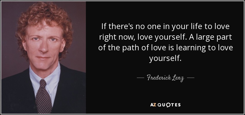 If there's no one in your life to love right now, love yourself. A large part of the path of love is learning to love yourself. - Frederick Lenz