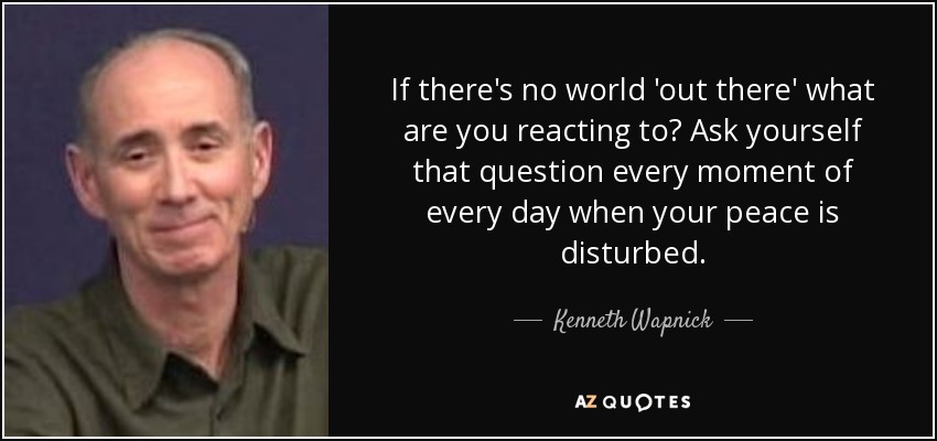If there's no world 'out there' what are you reacting to? Ask yourself that question every moment of every day when your peace is disturbed. - Kenneth Wapnick
