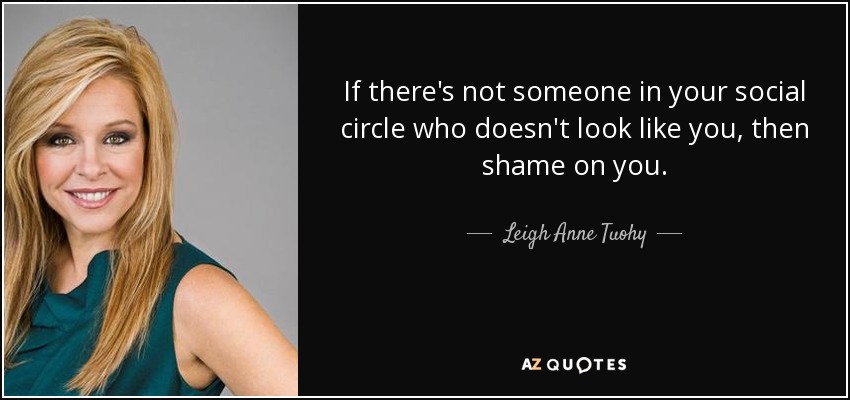 If there's not someone in your social circle who doesn't look like you, then shame on you. - Leigh Anne Tuohy