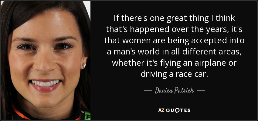 If there's one great thing I think that's happened over the years, it's that women are being accepted into a man's world in all different areas, whether it's flying an airplane or driving a race car. - Danica Patrick