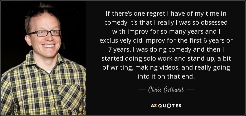 If there's one regret I have of my time in comedy it's that I really I was so obsessed with improv for so many years and I exclusively did improv for the first 6 years or 7 years. I was doing comedy and then I started doing solo work and stand up, a bit of writing, making videos, and really going into it on that end. - Chris Gethard