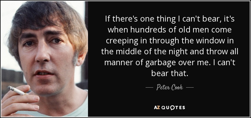 If there's one thing I can't bear, it's when hundreds of old men come creeping in through the window in the middle of the night and throw all manner of garbage over me. I can't bear that. - Peter Cook