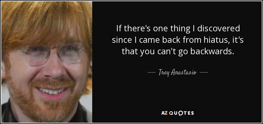 If there's one thing I discovered since I came back from hiatus, it's that you can't go backwards. - Trey Anastasio