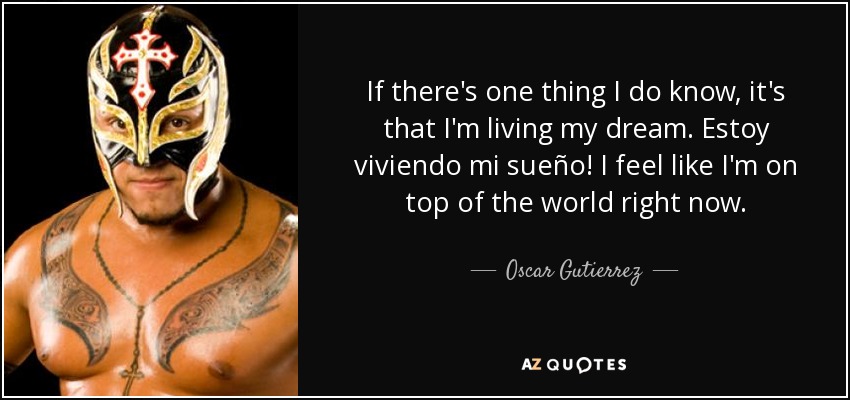 If there's one thing I do know, it's that I'm living my dream. Estoy viviendo mi sueño! I feel like I'm on top of the world right now. - Oscar Gutierrez