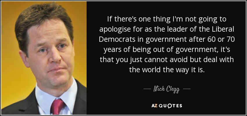 If there's one thing I'm not going to apologise for as the leader of the Liberal Democrats in government after 60 or 70 years of being out of government, it's that you just cannot avoid but deal with the world the way it is. - Nick Clegg