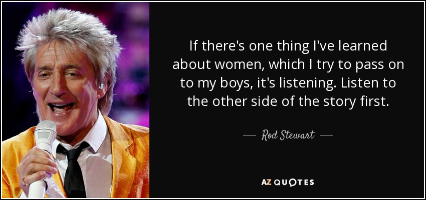 If there's one thing I've learned about women, which I try to pass on to my boys, it's listening. Listen to the other side of the story first. - Rod Stewart